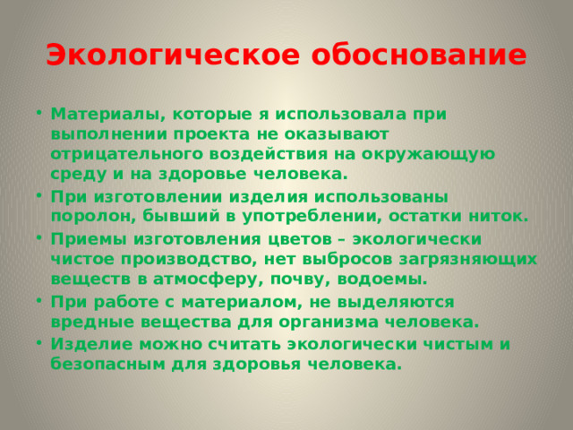 Экологическое обоснование Материалы, которые я использовала при выполнении проекта не оказывают отрицательного воздействия на окружающую среду и на здоровье человека. При изготовлении изделия использованы поролон, бывший в употреблении, остатки ниток. Приемы изготовления цветов – экологически чистое производство, нет выбросов загрязняющих веществ в атмосферу, почву, водоемы. При работе с материалом, не выделяются вредные вещества для организма человека. Изделие можно считать экологически чистым и безопасным для здоровья человека. 