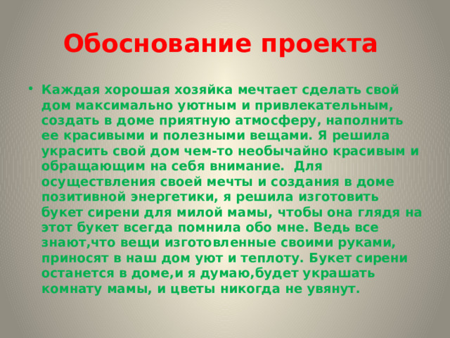 Обоснование проекта Каждая хорошая хозяйка мечтает сделать свой дом максимально уютным и привлекательным, создать в доме приятную атмосферу, наполнить ее красивыми и полезными вещами. Я решила украсить свой дом чем-то необычайно красивым и обращающим на себя внимание. Для осуществления своей мечты и создания в доме позитивной энергетики, я решила изготовить букет сирени для милой мамы, чтобы она глядя на этот букет всегда помнила обо мне. Ведь все знают,что вещи изготовленные своими руками, приносят в наш дом уют и теплоту. Букет сирени останется в доме,и я думаю,будет украшать комнату мамы, и цветы никогда не увянут. 
