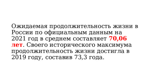 Ожидаемая продолжительность жизни в России по официальным данным на 2021 год в среднем составляет  70,06 лет . Своего исторического максимума продолжительность жизни достигла в 2019 году, составив 73,3 года. 