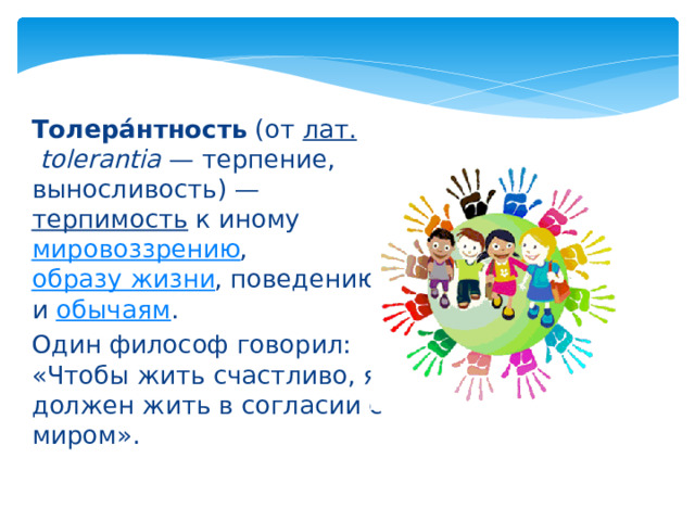 Толера́нтность  (от  лат.   tolerantia  — терпение, выносливость) —  терпимость  к иному  мировоззрению ,  образу жизни , поведению и  обычаям . Один философ говорил: «Чтобы жить счастливо, я должен жить в согласии с миром». 