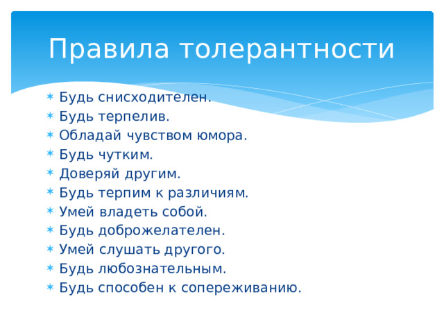 Правила толерантности Будь снисходителен. Будь терпелив. Обладай чувством юмора. Будь чутким. Доверяй другим. Будь терпим к различиям. Умей владеть собой. Будь доброжелателен. Умей слушать другого. Будь любознательным. Будь способен к сопереживанию. 