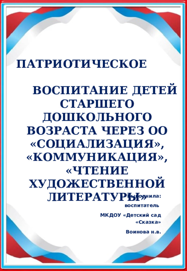 ПАТРИОТИЧЕСКОЕ  ВОСПИТАНИЕ ДЕТЕЙ СТАРШЕГО ДОШКОЛЬНОГО ВОЗРАСТА ЧЕРЕЗ ОО «СОЦИАЛИЗАЦИЯ», «КОММУНИКАЦИЯ», «ЧТЕНИЕ ХУДОЖЕСТВЕННОЙ ЛИТЕРАТУРЫ» Выполнила: воспитатель  МКДОУ «Детский сад «Сказка» Воинова н.в. 