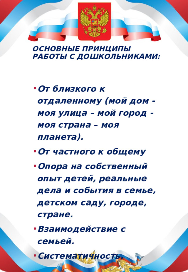 Основные принципы работы с дошкольниками:   От близкого к отдаленному (мой дом - моя улица – мой город - моя страна – моя планета). От частного к общему Опора на собственный опыт детей, реальные дела и события в семье, детском саду, городе, стране. Взаимодействие с семьей. Систематичность.  