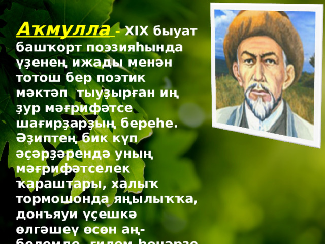 Аҡмулла  -  XIX быуат башҡорт поэзияһында үҙенең ижады менән тотош бер поэтик мәктәп тыуҙырған иң ҙур мәғрифәтсе шағирҙарҙың береһе. Әҙиптең бик күп әҫәрҙәрендә уның мәғрифәтселек ҡараштары, халыҡ т о рмошонда яңылыҡҡа, донъяуи үҫешкә өлгәшеү өсөн аң-белемде, ғилем-һөнәрҙе хәл иткес көс тип раҫлаусы идеялары ғәйәт тәрән һәм үҙенсәлекле әйтеп бирелгән.  