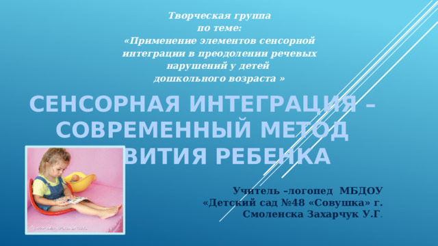 Творческая группа по теме: «Применение элементов сенсорной интеграции в преодолении речевых нарушений у детей дошкольного возраста » СЕНСОРНАЯ ИНТЕГРАЦИЯ – СОВРЕМЕННЫЙ МЕТОД РАЗВИТИЯ РЕБЕНКА Учитель –логопед МБДОУ «Детский сад №48 «Совушка» г. Смоленска Захарчук У.Г . 