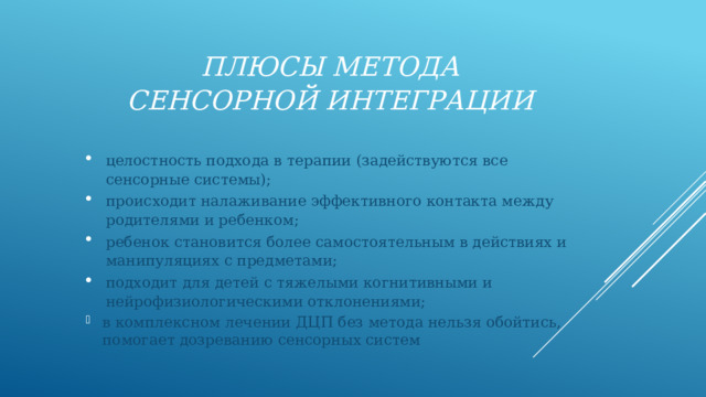 Плюсы метода сенсорной интеграции целостность подхода в терапии (задействуются все сенсорные системы); происходит налаживание эффективного контакта между родителями и ребенком; ребенок становится более самостоятельным в действиях и манипуляциях с предметами; подходит для детей с тяжелыми когнитивными и нейрофизиологическими отклонениями; в комплексном лечении ДЦП без метода нельзя обойтись, помогает дозреванию сенсорных систем 