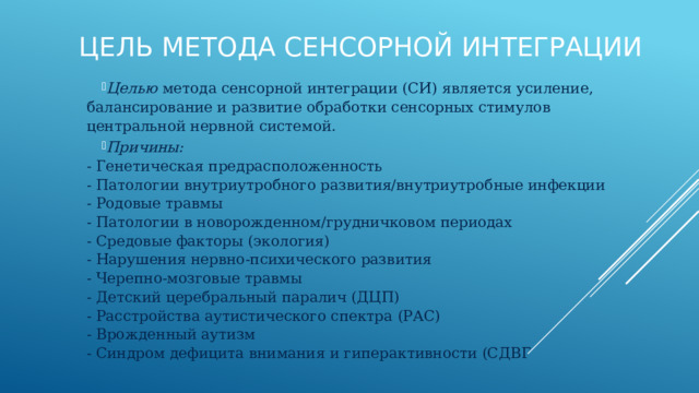 Цель метода сенсорной интеграции Целью метода сенсорной интеграции (СИ) является усиление, балансирование и развитие обработки сенсорных стимулов центральной нервной системой. Причины:  - Генетическая предрасположенность  - Патологии внутриутробного развития/внутриутробные инфекции  - Родовые травмы  - Патологии в новорожденном/грудничковом периодах  - Средовые факторы (экология)  - Нарушения нервно-психического развития  - Черепно-мозговые травмы  - Детский церебральный паралич (ДЦП)  - Расстройства аутистического спектра (РАС)  - Врожденный аутизм  - Синдром дефицита внимания и гиперактивности (СДВГ 