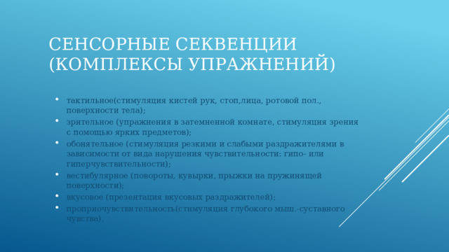 Сенсорные секвенции (комплексы упражнений) тактильное(стимуляция кистей рук, стоп,лица, ротовой пол., поверхности тела); зрительное (упражнения в затемненной комнате, стимуляция зрения с помощью ярких предметов); обонятельное (стимуляция резкими и слабыми раздражителями в зависимости от вида нарушения чувствительности: гипо- или гиперчувствительности); вестибулярное (повороты, кувырки, прыжки на пружинящей поверхности); вкусовое (презентация вкусовых раздражителей); проприочувствительность(стимуляция глубокого мыш.-суставного чувства). 