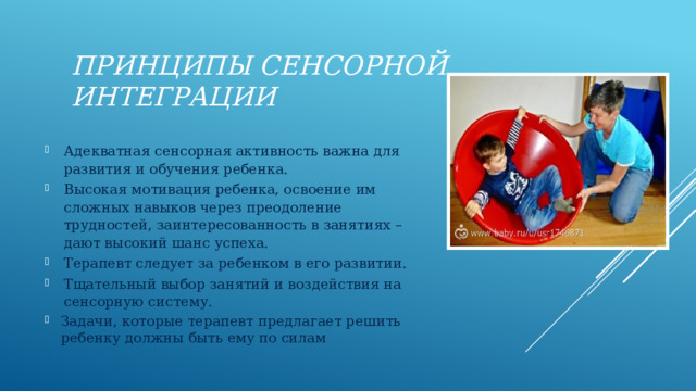 принципы сенсорной интеграции Адекватная сенсорная активность важна для развития и обучения ребенка. Высокая мотивация ребенка, освоение им сложных навыков через преодоление трудностей, заинтересованность в занятиях – дают высокий шанс успеха. Терапевт следует за ребенком в его развитии. Тщательный выбор занятий и воздействия на сенсорную систему. Задачи, которые терапевт предлагает решить ребенку должны быть ему по силам 