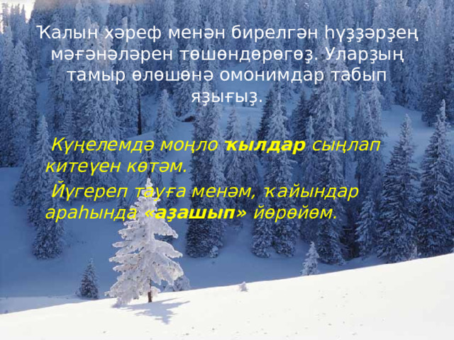   Ҡ алын х ә реф мен ә н бирелг ә н һүҙҙә р ҙ е ң м әғә н ә л ә рен т ө ш ө нд ө р ө г өҙ . Улар ҙ ы ң тамыр ө л ө ш ө н ә омонимдар табып я ҙ ы ғ ы ҙ .    К үң елемд ә мо ң ло ҡ ылдар сы ң лап ките ү ен к ө т ә м.  Й ү гереп тау ғ а мен ә м, ҡ айындар ара һ ынд а « а ҙ ашып » й ө р ө й ө м . 