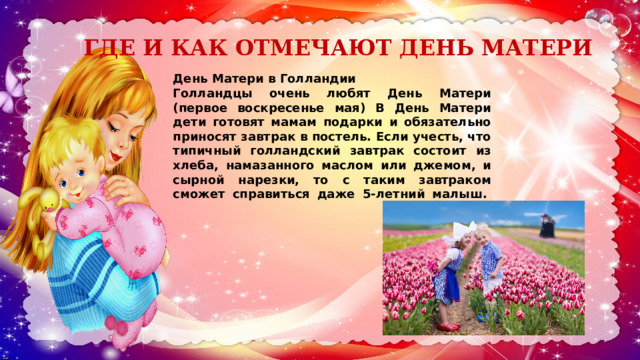 ГДЕ И КАК ОТМЕЧАЮТ ДЕНЬ МАТЕРИ   День Матери в Голландии Голландцы очень любят День Матери (первое воскресенье мая) В День Матери дети готовят мамам подарки и обязательно приносят завтрак в постель. Если учесть, что типичный голландский завтрак состоит из хлеба, намазанного маслом или джемом, и сырной нарезки, то с таким завтраком сможет справиться даже 5-летний малыш.    