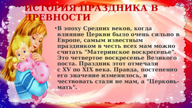 ИСТОРИЯ ПРАЗДНИКА В ДРЕВНОСТИ   В эпоху Средних веков, когда влияние Церкви было очень сильно в Европе, самым известным праздником в честь всех мам можно считать 