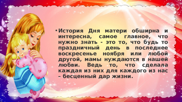 История Дня матери обширна и интересна, самое главное, что нужно знать - это то, что будь то праздничный день в последнее воскресенье ноября или любой другой, мамы нуждаются в нашей любви. Ведь то, что сделала каждая из них для каждого из нас – бесценный дар жизни. 