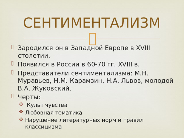 СЕНТИМЕНТАЛИЗМ Зародился он в Западной Европе в XVIII столетии. Появился в России в 60-70 гг. XVIII в. Представители сентиментализма: М.Н. Муравьев, Н.М. Карамзин, Н.А. Львов, молодой В.А. Жуковский. Черты:   Культ чувства Любовная тематика Нарушение литературных норм и правил классицизма   Культ чувства Любовная тематика Нарушение литературных норм и правил классицизма 