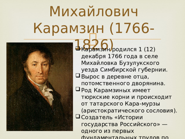 Николай Михайлович Карамзин (1766-1826) Карамзин родился 1 (12) декабря 1766 года в селе Михайловка Бузулукского уезда Симбирской губернии. Вырос в деревне отца, потомственного дворянина. Род Карамзиных имеет тюркские корни и происходит от татарского Кара-мурзы (аристократического сословия). Создатель «Истории государства Российского» — одного из первых фундаментальных трудов по истории России. 