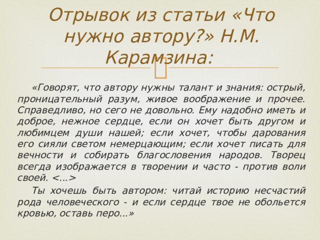 Отрывок из статьи «Что нужно автору?» Н.М. Карамзина:  «Говорят, что автору нужны талант и знания: острый, проницательный разум, живое воображение и прочее. Справедливо, но сего не довольно. Ему надобно иметь и доброе, нежное сердце, если он хочет быть другом и любимцем души нашей; если хочет, чтобы дарования его сияли светом немерцающим; если хочет писать для вечности и собирать благословения народов. Творец всегда изображается в творении и часто - против воли своей.   Ты хочешь быть автором: читай историю несчастий рода человеческого - и если сердце твое не обольется кровью, оставь перо...» 