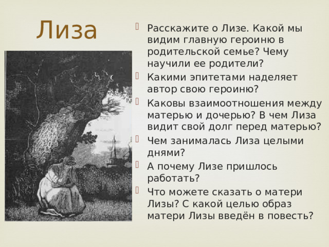 Лиза Расскажите о Лизе. Какой мы видим главную героиню в родительской семье? Чему научили ее родители? Какими эпитетами наделяет автор свою героиню? Каковы взаимоотношения между матерью и дочерью? В чем Лиза видит свой долг перед матерью? Чем занималась Лиза целыми днями? А почему Лизе пришлось работать? Что можете сказать о матери Лизы? С какой целью образ матери Лизы введён в повесть? 