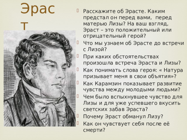 Эраст Расскажите об Эрасте. Каким предстал он перед вами, перед матерью Лизы? На ваш взгляд, Эраст – это положительный или отрицательный герой? Что мы узнаем об Эрасте до встречи с Лизой? При каких обстоятельствах произошла встреча Эраста и Лизы? Как понимать слова героя: « Натура призывает меня в свои объятия»? Как Карамзин показывает развитие чувства между молодыми людьми? Чем было вспыхнувшее чувство для Лизы и для уже успевшего вкусить светских забав Эраста? Почему Эраст обманул Лизу? Как он чувствует себя после её смерти? 