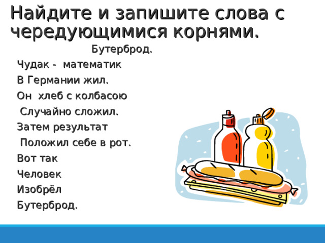 Найдите и запишите слова с чередующимися корнями.  Бутерброд. Чудак - математик В Германии жил. Он хлеб с колбасою  Случайно сложил. Затем результат  Положил себе в рот. Вот так Человек Изобрёл Бутерброд.   