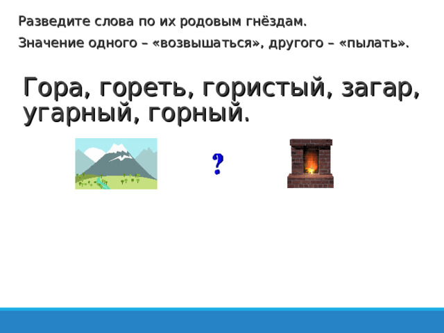 Разведите слова по их родовым гнёздам. Значение одного – «возвышаться», другого – «пылать». Гора, гореть, гористый, загар, угарный, горный.   