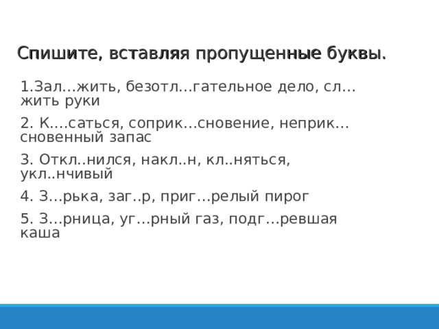 Спишите, вставляя пропущенные буквы. 1.Зал…жить, безотл…гательное дело, сл…жить руки 2. К.…саться, соприк…сновение, неприк…сновенный запас 3 . Откл..нился, накл..н, кл..няться, укл..нчивый 4 . З…рька, заг..р, приг…релый пирог 5 . З…рница, уг…рный газ, подг…ревшая каша   