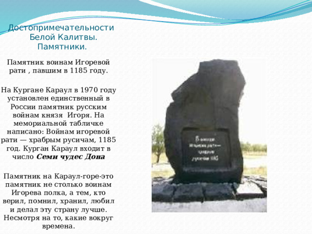Достопримечательности  Белой Калитвы. Памятники. Памятник воинам Игоревой рати , павшим в 1185 году. На Кургане Караул в 1970 году установлен единственный в России памятник русским войнам князя  Игоря. На мемориальной табличке написано: Войнам игоревой рати — храбрым русичам, 1185 год. Курган Караул входит в число Семи чудес Дона Памятник на Караул-горе-это памятник не столько воинам Игорева полка, а тем, кто верил, помнил, хранил, любил и делал эту страну лучше. Несмотря на то, какие вокруг времена. 
