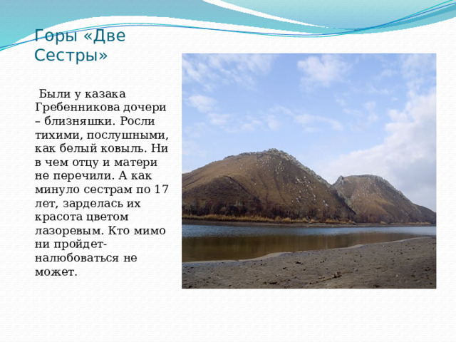 Горы «Две Сестры»    Были у казака Гребенникова дочери – близняшки. Росли тихими, послушными, как белый ковыль. Ни в чем отцу и матери не перечили. А как минуло сестрам по 17 лет, зарделась их красота цветом лазоревым. Кто мимо ни пройдет- налюбоваться не может. 