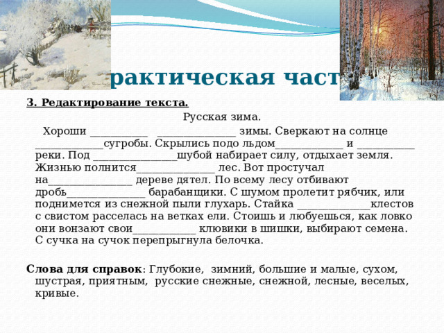 Практическая часть 3. Редактирование текста. Русская зима.  Хороши ___________ _______________ зимы. Сверкают на солнце _____________сугробы. Скрылись подо льдом_____________ и ___________ реки. Под ________________шубой набирает силу, отдыхает земля. Жизнью полнится_______________ лес. Вот простучал на________________ дереве дятел. По всему лесу отбивают дробь_______________ барабанщики. С шумом пролетит рябчик, или поднимется из снежной пыли глухарь. Стайка ______________клестов с свистом расселась на ветках ели. Стоишь и любуешься, как ловко они вонзают свои____________ клювики в шишки, выбирают семена. С сучка на сучок перепрыгнула белочка.  Слова для справок : Глубокие, зимний, большие и малые, сухом, шустрая, приятным, русские снежные, снежной, лесные, веселых, кривые. 