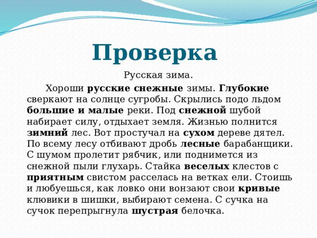 Проверка Русская зима.  Хороши русские снежные зимы. Глубокие сверкают на солнце сугробы. Скрылись подо льдом большие и малые реки. Под снежной шубой набирает силу, отдыхает земля. Жизнью полнится зимний лес. Вот простучал на сухом дереве дятел. По всему лесу отбивают дробь лесные барабанщики. С шумом пролетит рябчик, или поднимется из снежной пыли глухарь. Стайка веселых клестов с приятным свистом расселась на ветках ели. Стоишь и любуешься, как ловко они вонзают свои кривые клювики в шишки, выбирают семена. С сучка на сучок перепрыгнула шустрая белочка. 