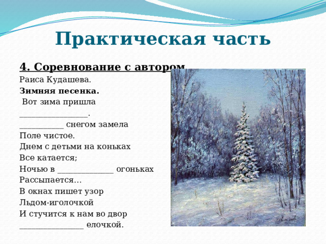 Практическая часть 4. Соревнование с автором. Раиса Кудашева. Зимняя песенка.  Вот зима пришла _________________. ___________ снегом замела Поле чистое. Днем с детьми на коньках Все катается; Ночью в ______________ огоньках Рассыпается… В окнах пишет узор Льдом-иголочкой И стучится к нам во двор ________________ елочкой.  