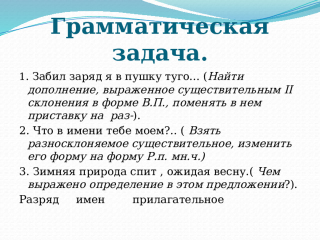 Грамматическая задача. 1 . Забил заряд я в пушку туго... ( Найти дополнение, выраженное существительным II склонения в форме В.П., поменять в нем приставку на раз- ). 2. Что в имени тебе моем?.. ( Взять разносклоняемое существительное, изменить его форму на форму Р.п. мн.ч.) 3. Зимняя природа спит , ожидая весну.( Чем выражено определение в этом предложении ?). Разряд имен прилагательное 