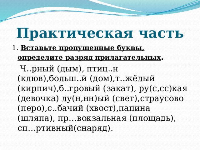 Практическая часть 1. Вставьте пропущенные буквы, определите разряд прилагательных .  Ч..рный (дым), птиц..н (клюв),больш..й (дом),т..жёлый (кирпич),б..гровый (закат), ру(с,сс)кая (девочка) лу(н,нн)ый (свет),страусово (перо),с..бачий (хвост),папина (шляпа), пр…вокзальная (площадь), сп…ртивный(снаряд). 