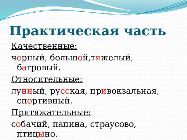Практическая часть Качественные:  ч е рный, больш о й,т я желый, б а гровый. Относительные: лу нн ый, ру сс кая, пр и вокзальная, сп о ртивный. Притяжательные: с о бачий, папина, страусово, птиц ы но. 
