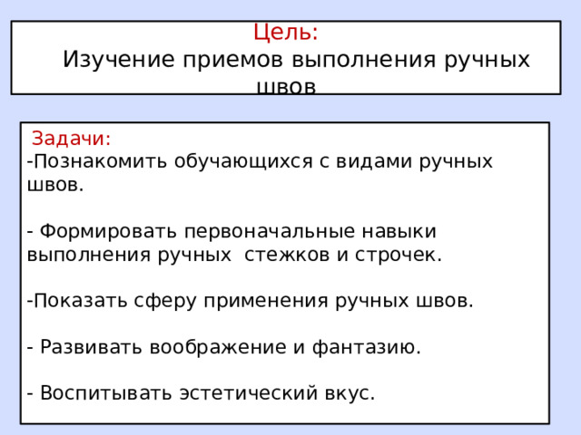 Цель:  Изучение приемов выполнения ручных швов  Задачи: -Познакомить обучающихся с видами ручных швов. - Формировать первоначальные навыки выполнения ручных стежков и строчек. -Показать сферу применения ручных швов. - Развивать воображение и фантазию. - Воспитывать эстетический вкус. 