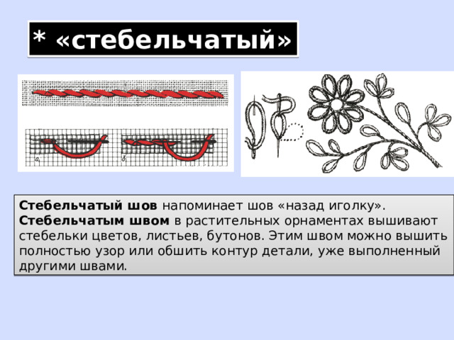 * «стебельчатый» Стебельчатый шов напоминает шов «назад иголку». Стебельчатым швом в растительных орнаментах вышивают стебельки цветов, листьев, бутонов. Этим швом можно вышить полностью узор или обшить контур детали, уже выполненный другими швами. 