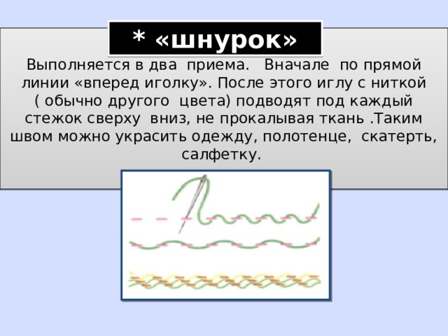 * «шнурок» Выполняется в два приема. Вначале по прямой линии «вперед иголку». После этого иглу с ниткой ( обычно другого цвета) подводят под каждый стежок сверху вниз, не прокалывая ткань .Таким швом можно украсить одежду, полотенце, скатерть, салфетку. 