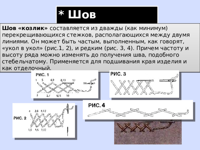 * Шов «козлик» Шов «козлик» составляется из дважды (как минимум) перекрещивающихся стежков, располагающихся между двумя линиями. Он может быть частым, выполненным, как говорят, «укол в укол» (рис.1, 2), и редким (рис. 3, 4). Причем частоту и высоту ряда можно изменять до получения шва, подобного стебельчатому. Применяется для подшивания края изделия и как отделочный. 