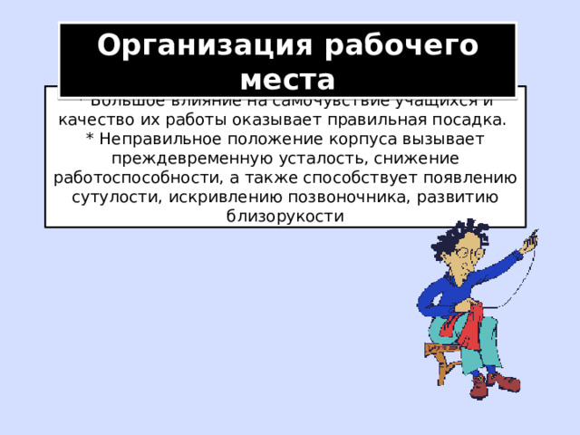 Организация рабочего места * Большое влияние на самочувствие учащихся и качество их работы оказывает правильная посадка. * Неправильное положение корпуса вызывает преждевременную усталость, снижение работоспособности, а также способствует появлению сутулости, искривлению позвоночника, развитию близорукости 