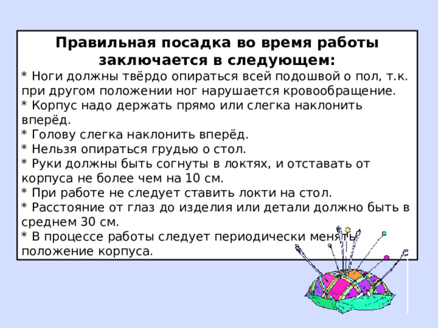 Правильная посадка во время работы заключается в следующем: * Ноги должны твёрдо опираться всей подошвой о пол, т.к. при другом положении ног нарушается кровообращение. * Корпус надо держать прямо или слегка наклонить вперёд. * Голову слегка наклонить вперёд. * Нельзя опираться грудью о стол. * Руки должны быть согнуты в локтях, и отставать от корпуса не более чем на 10 см. * При работе не следует ставить локти на стол. * Расстояние от глаз до изделия или детали должно быть в среднем 30 см. * В процессе работы следует периодически менять положение корпуса. 