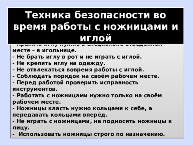 Техника безопасности во время работы с ножницами и иглой - Хранить иглу нужно в специально отведенном месте – в игольнице. - Не брать иглу в рот и не играть с иглой. - Не крепить иглу на одежду. - Не отвлекаться вовремя работы с иглой. - Соблюдать порядок на своём рабочем месте. - Перед работой проверить исправность инструментов. - Работать с ножницами нужно только на своём рабочем месте. - Ножницы класть нужно кольцами к себе, а передавать кольцами вперёд. - Не играть с ножницами, не подносить ножницы к лицу. - Использовать ножницы строго по назначению. 