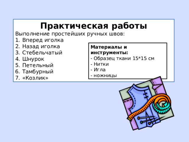 Практическая работы Выполнение простейших ручных швов: Вперед иголка Назад иголка Стебельчатый Шнурок Петельный Тамбурный «Козлик» Материалы и инструменты: - Образец ткани 15*15 см - Нитки - Игла - ножницы 