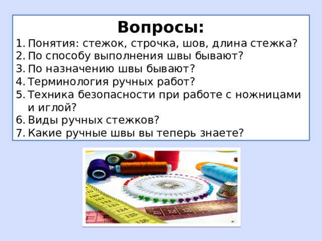 Вопросы: Понятия: стежок, строчка, шов, длина стежка? По способу выполнения швы бывают? По назначению швы бывают? Терминология ручных работ? Техника безопасности при работе с ножницами и иглой? Виды ручных стежков? Какие ручные швы вы теперь знаете? 