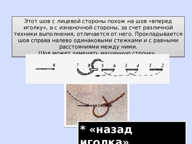 Этот шов с лицевой стороны похож на шов «вперед иголку», а с изнаночной стороны, за счет различной техники выполнения, отличается от него. Прокладывается шов справа налево одинаковыми стежками и с равными расстояниями между ними. Шов может заменять машинную строчку. * «назад иголка» 