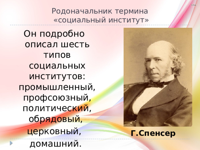 Родоначальник термина  «социальный институт» Он подробно описал шесть типов социальных институтов: промышленный, профсоюзный, политический, обрядовый, церковный,  домашний. Г.Спенсер 