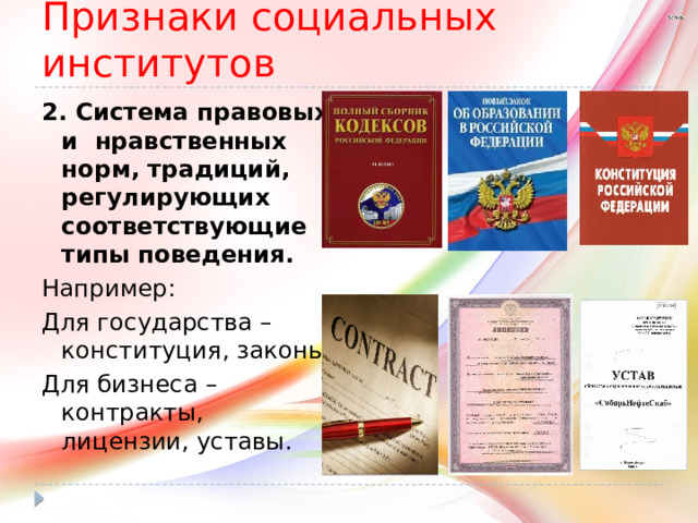 Признаки социальных институтов 2. Система правовых и нравственных норм, традиций, регулирующих соответствующие типы поведения. Например: Для государства – конституция, законы; Для бизнеса – контракты, лицензии, уставы. 