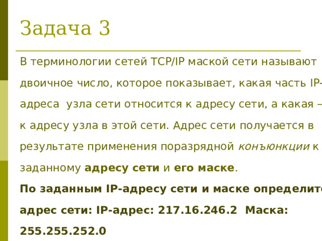 Задача 3 В терминологии сетей TCP/IP маской сети называют двоичное число, которое показывает, какая часть IP-адреса узла сети относится к адресу сети, а какая – к адресу узла в этой сети. Адрес сети получается в результате применения поразрядной конъюнкции к заданному адресу сети и его маске . По заданным IP-адресу сети и маске определите адрес сети: IP -адрес: 217 . 16 . 246 . 2  Маска: 255.255.2 52 .0 