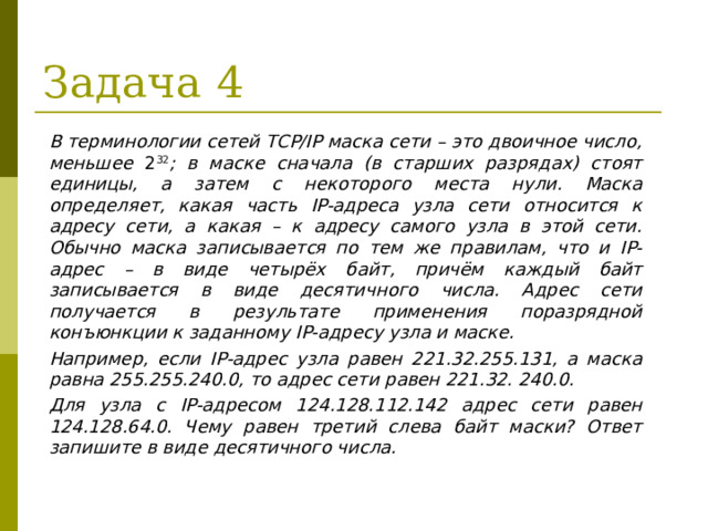 Задача 4 В терминологии сетей TCP/IP маска сети – это двоичное число, меньшее 2 32 ; в маске сначала (в старших разрядах) стоят единицы, а затем с некоторого места нули. Маска определяет, какая часть IP-адреса узла сети относится к адресу сети, а какая – к адресу самого узла в этой сети. Обычно маска записывается по тем же правилам, что и IP-адрес – в виде четырёх байт, причём каждый байт записывается в виде десятичного числа. Адрес сети получается в результате применения поразрядной конъюнкции к заданному IP-адресу узла и маске. Например, если IP-адрес узла равен 221.32.255.131, а маска равна 255.255.240.0, то адрес сети равен 221.32. 240.0. Для узла с IP-адресом 124.128.112.142 адрес сети равен 124.128.64.0. Чему равен третий слева байт маски? Ответ запишите в виде десятичного числа.  