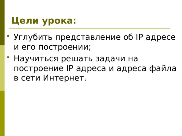 Цели урока: Углубить представление об IP адресе и его построении; Научиться решать задачи на построение IP адреса и адреса файла в сети Интернет. 