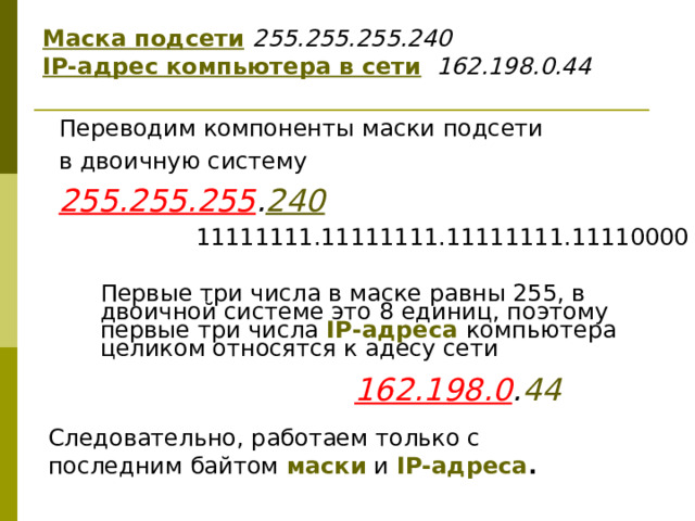 Маска подсети  255.255.255.240  IP-адрес компьютера в сети  162.198.0.44 Переводим  компоненты маски подсети в двоичную систему 255.255.255 . 240 11111111.11111111.1111 1111 .11 11 0000 Первые три числа в маске равны 255, в двоичной системе это 8 единиц, поэтому первые три числа IP-адреса компьютера целиком относятся к адесу сети 162.198.0 . 44 Следовательно, работаем только с последним байтом маски и IP-адреса . 