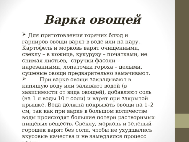 Варка овощей  Для приготовления горячих блюд и гарниров овощи варят в воде или на пару. Картофель и морковь варят очищенными, свеклу – в кожице, кукурузу – початками, не снимая листьев, стручки фасоли – нарезанными, лопаточки гороха – целыми, сушеные овощи предварительно замачивают.  При варке овощи закладывают в кипящую воду или заливают водой (в зависимости от вида овощей), добавляют соль (на 1 л воды 10 г соли) и варят при закрытой крышке. Вода должна покрывать овощи на 1–2 см, так как при варке в большом количестве воды происходят большие потери растворимых пищевых веществ. Свеклу, морковь и зеленый горошек варят без соли, чтобы не ухудшались вкусовые качества и не замедлялся процесс варки. 